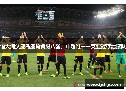 恒大淘汰鹿岛鹿角晋级八强，中超唯一一支亚冠存活球队