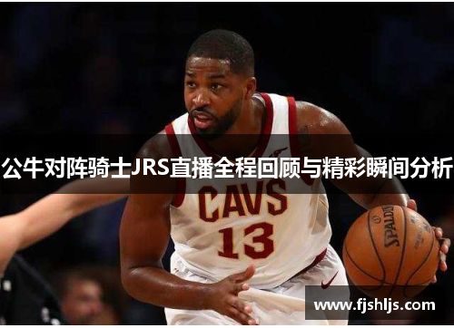 公牛对阵骑士JRS直播全程回顾与精彩瞬间分析