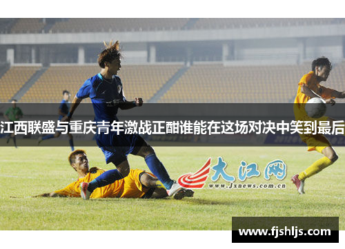 江西联盛与重庆青年激战正酣谁能在这场对决中笑到最后