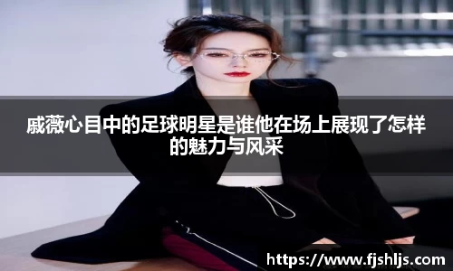 戚薇心目中的足球明星是谁他在场上展现了怎样的魅力与风采